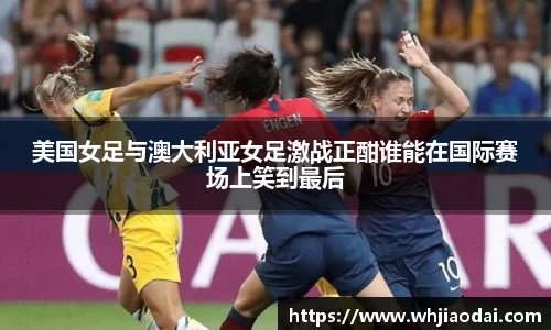 美国女足与澳大利亚女足激战正酣谁能在国际赛场上笑到最后